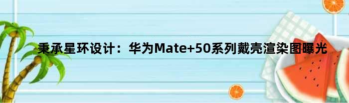 秉承星环设计：华为Mate 50系列戴壳渲染图曝光