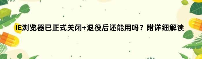 IE浏览器已正式关闭 退役后还能用吗？附详细解读