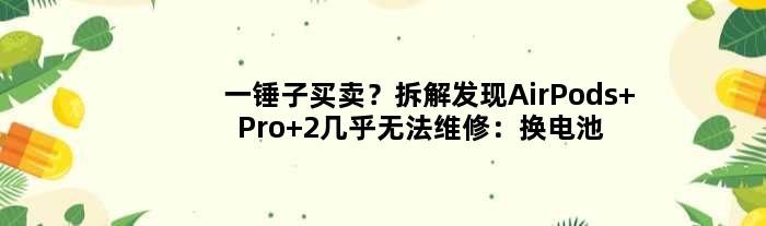 一锤子买卖？拆解发现AirPods Pro 2几乎无法维修：换电池都不行