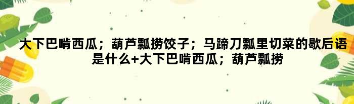 大下巴啃西瓜；葫芦瓢捞饺子；马蹄刀瓢里切菜的歇后语是什么 大下巴啃西瓜；葫芦瓢捞饺子；马蹄刀瓢里切菜是什么意思