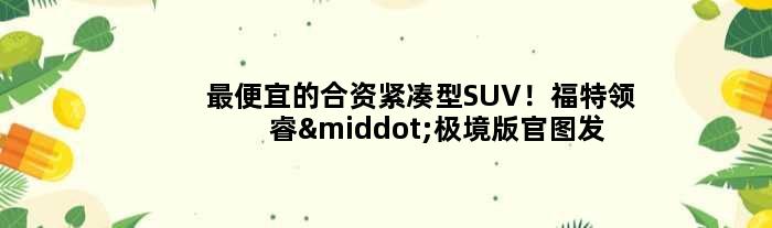 更便宜的合资紧凑型SUV！福特领睿·极境版官图发布
