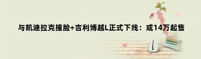 与凯迪拉克撞脸 吉利博越L正式下线：或14万起售