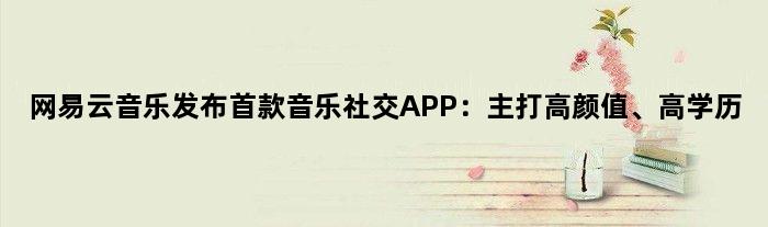 网易云音乐发布音乐社交APP：主打高颜值、高学历