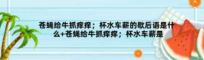 苍蝇给牛抓痒痒；杯水车薪的歇后语是什么 苍蝇给牛抓痒痒；杯水车薪是什么意思