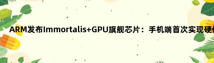 ARM发布Immortalis GPU旗舰芯片：手机端实现硬件光追
