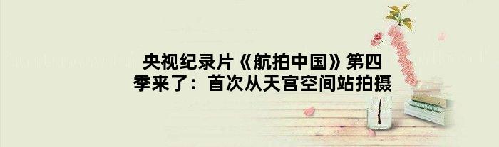 央视纪录片《航拍中国》第四季来了：从天宫空间站拍摄