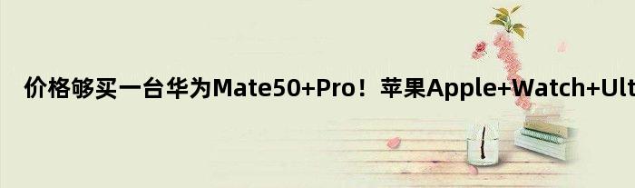 价格够买一台华为Mate50 Pro！苹果Apple Watch Ultra今日