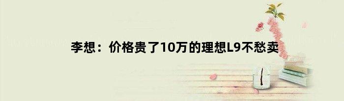 李想：价格贵了10万的理想L9不愁卖