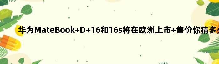 华为MateBook D 16和16s将在欧洲上市 售价你猜多少？