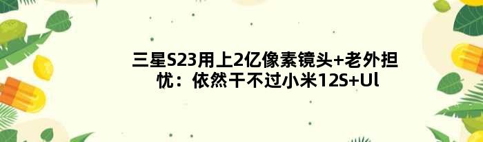 三星S23用上2亿像素镜头 老外担忧：依然干不过小米12S Ultra