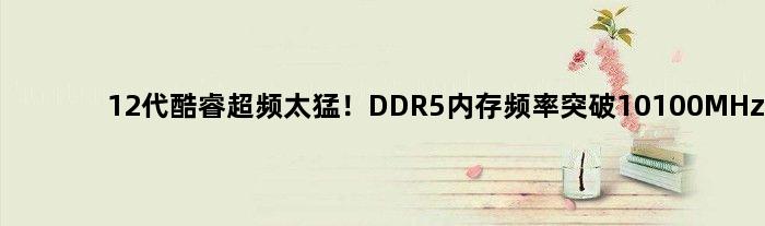 12代酷睿超频太猛！DDR5内存频率突破10100MHz