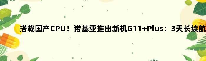 搭载国产CPU！诺基亚推出新机G11 Plus：3天长续航