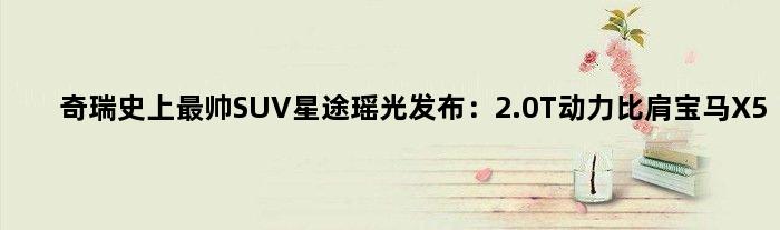 奇瑞史上最帅SUV星途瑶光发布：2.0T动力比肩宝马X5