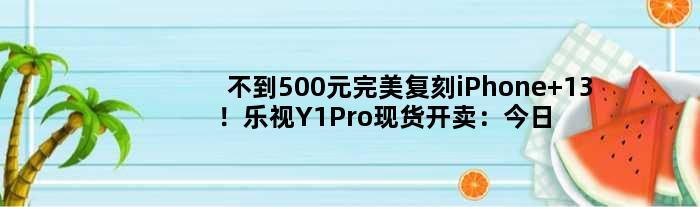 不到500元完美复刻iPhone 13！乐视Y1Pro现货开卖：今日起开始发货