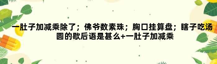 一肚子加减乘除了；佛爷数素珠；胸口挂算盘；瞎子吃汤圆的歇后语是甚么 一肚子加减乘除了；佛爷数素珠；胸口挂算盘；瞎子吃汤圆是甚么意思