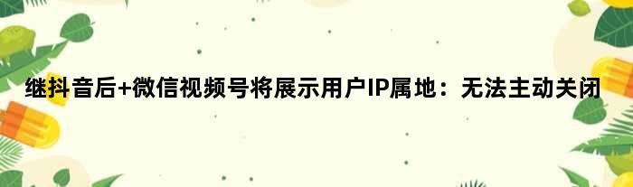 继抖音后 微信视频号将展示用户IP属地：无法主动关闭