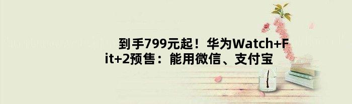 到手799元起！华为Watch Fit 2预售：能用微信、支付宝付款码