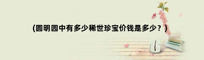 (圆明园中有多少稀世珍宝价钱是多少？)
