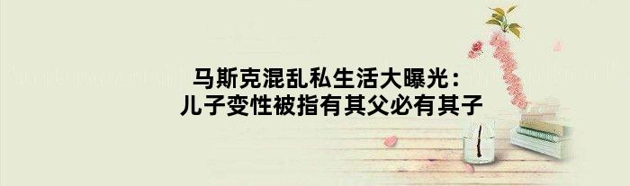 马斯克混乱私生活大曝光：儿子变性被指“有其父必有其子”