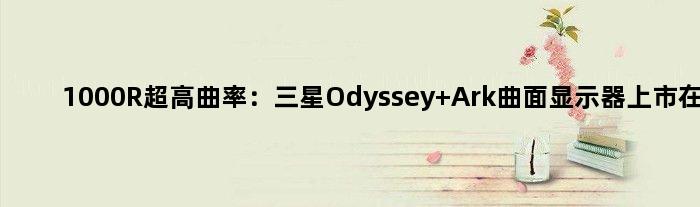 1000R超高曲率：三星Odyssey Ark曲面显示器上市在望