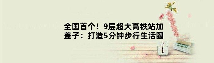 全国！9层超大高铁站加“盖子”：打造5分钟步行生活圈