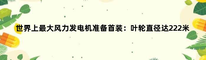 世界上更大风力发电机准备首装：叶轮直径达222米