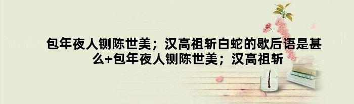 包年夜人铡陈世美；汉高祖斩白蛇的歇后语是甚么 包年夜人铡陈世美；汉高祖斩白蛇是甚么意思
