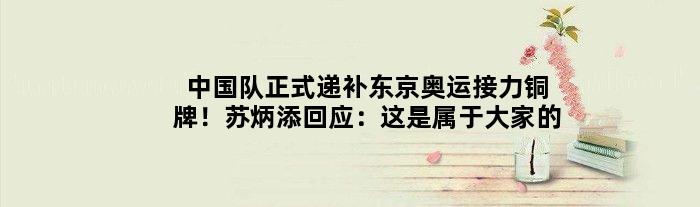 中国队正式递补东京奥运接力铜牌！苏炳添回应：这是属于大家的
