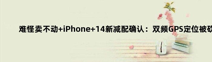 难怪卖不动 iPhone 14新减配确认：双频GPS定位被砍