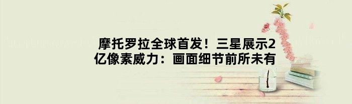摩托罗拉全球！三星展示2亿像素威力：画面细节前所未有