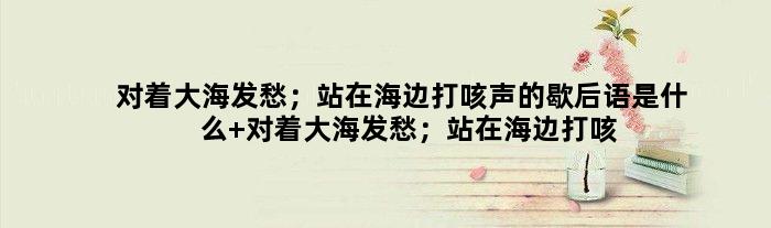 对着大海发愁；站在海边打咳声的歇后语是什么 对着大海发愁；站在海边打咳声是什么意思