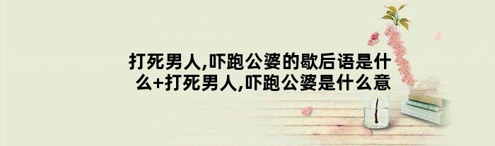 打死男人,吓跑公婆的歇后语是什么 打死男人,吓跑公婆是什么意思