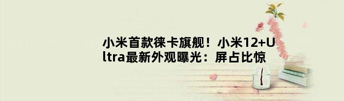 小米徕卡旗舰！小米12 Ultra最新外观曝光：屏占比惊艳