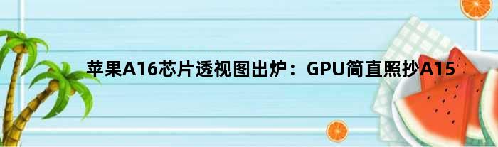 苹果A16芯片透视图出炉：GPU简直照抄A15