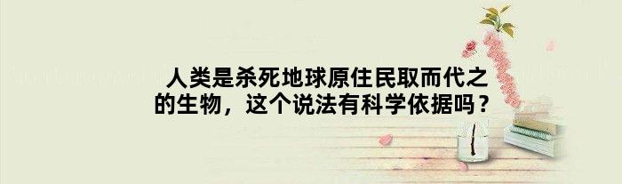 人类是杀死地球原住民取而代之的生物，这个说法有科学依据吗？