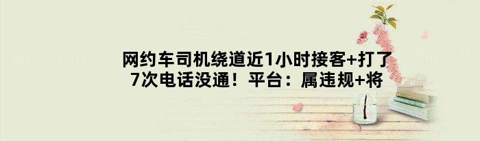 网约车司机绕道近1小时接客 打了7次电话没通！平台：属违规 将处理