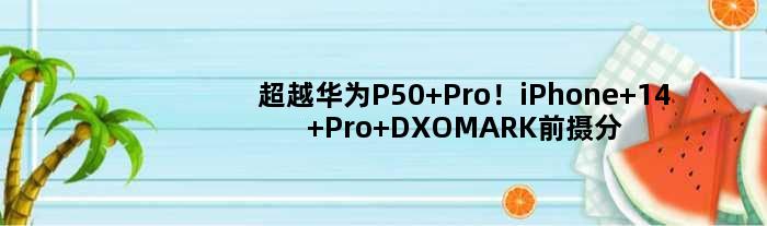 超越华为P50 Pro！iPhone 14 Pro DXOMARK前摄分出炉：全球