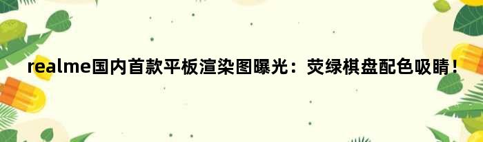 realme国内平板渲染图曝光：荧绿棋盘配色吸睛！