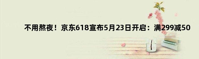 不用熬夜！京东618宣布5月23日开启：满299减50