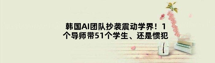 韩国AI团队抄袭震动学界！1个导师带51个学生、还是惯犯