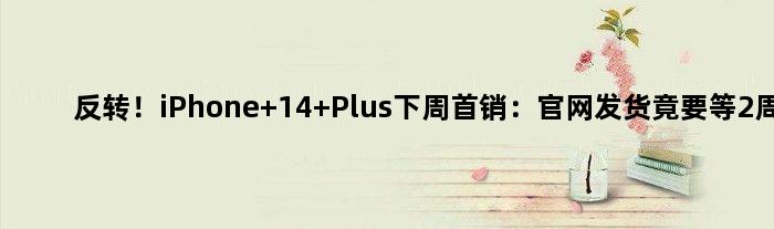 反转！iPhone 14 Plus下周首销：官网发货竟要等2周