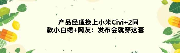 产品经理换上小米Civi 2同款小白裙 网友：发布会就穿这套