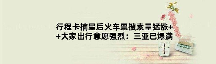 行程卡摘星后火车票搜索量猛涨  大家出行意愿强烈：三亚已爆满