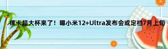 徕卡超大杯来了！曝小米12 Ultra发布会或定档7月上旬