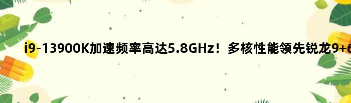 i9-13900K加速频率高达5.8GHz！多核性能领先锐龙9 60％