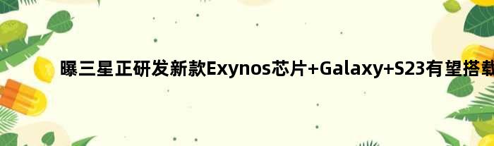 曝三星正研发新款Exynos芯片 Galaxy S23有望搭载