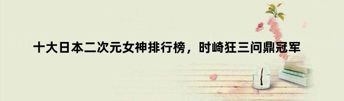 十大日本二次元女神排行榜，时崎狂三问鼎
