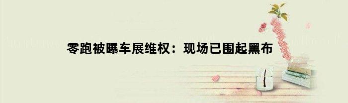 零跑被曝车展维权：现场已围起黑布