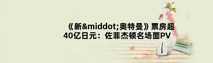 《新·奥特曼》票房超40亿日元：佐菲杰顿名场面PV出炉