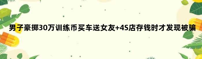 男子豪掷30万“训练币”买车送女友 4S店存钱时才发现被骗